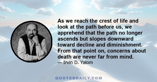 As we reach the crest of life and look at the path before us, we apprehend that the path no longer ascends but slopes downward toward decline and diminishment. From that point on, concerns about death are never far from 