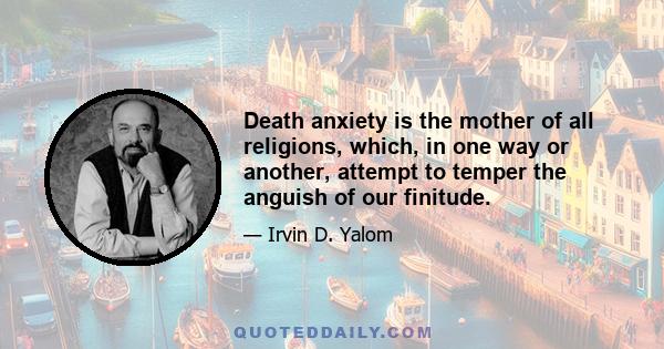 Death anxiety is the mother of all religions, which, in one way or another, attempt to temper the anguish of our finitude.