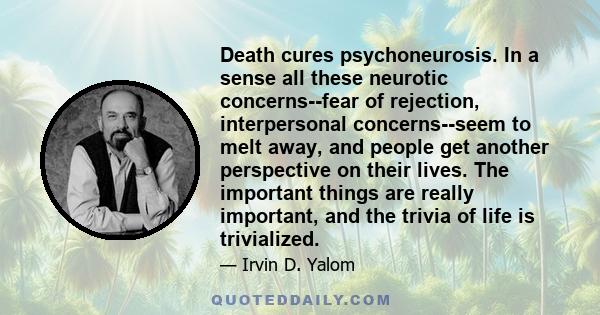 Death cures psychoneurosis. In a sense all these neurotic concerns--fear of rejection, interpersonal concerns--seem to melt away, and people get another perspective on their lives. The important things are really