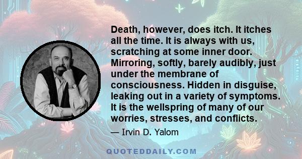 Death, however, does itch. It itches all the time. It is always with us, scratching at some inner door. Mirroring, softly, barely audibly, just under the membrane of consciousness. Hidden in disguise, leaking out in a