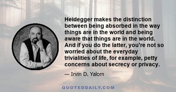 Heidegger makes the distinction between being absorbed in the way things are in the world and being aware that things are in the world. And if you do the latter, you're not so worried about the everyday trivialities of