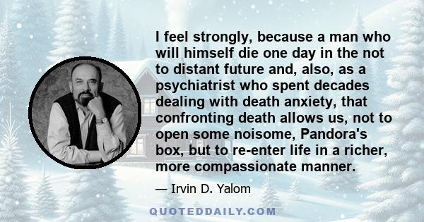 I feel strongly, because a man who will himself die one day in the not to distant future and, also, as a psychiatrist who spent decades dealing with death anxiety, that confronting death allows us, not to open some