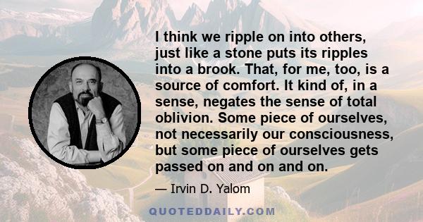 I think we ripple on into others, just like a stone puts its ripples into a brook. That, for me, too, is a source of comfort. It kind of, in a sense, negates the sense of total oblivion. Some piece of ourselves, not