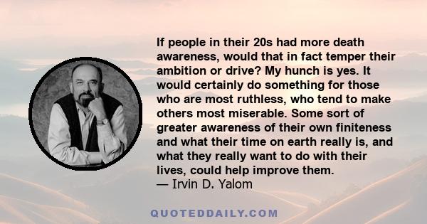 If people in their 20s had more death awareness, would that in fact temper their ambition or drive? My hunch is yes. It would certainly do something for those who are most ruthless, who tend to make others most