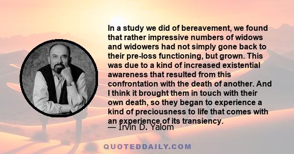 In a study we did of bereavement, we found that rather impressive numbers of widows and widowers had not simply gone back to their pre-loss functioning, but grown. This was due to a kind of increased existential