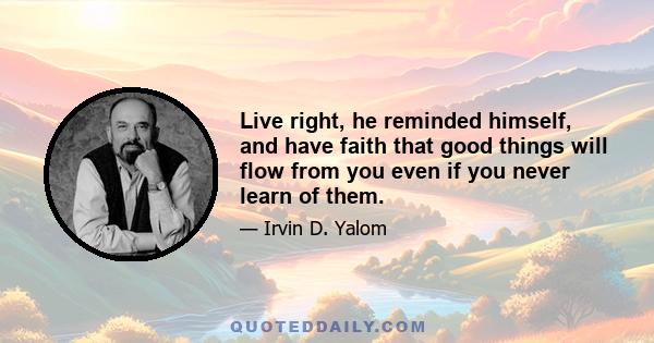 Live right, he reminded himself, and have faith that good things will flow from you even if you never learn of them.