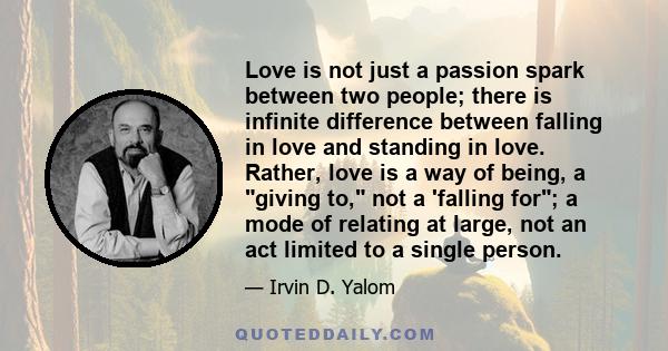 Love is not just a passion spark between two people; there is infinite difference between falling in love and standing in love. Rather, love is a way of being, a giving to, not a 'falling for; a mode of relating at