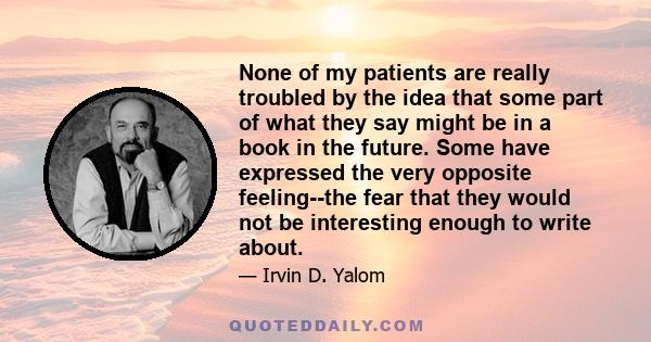 None of my patients are really troubled by the idea that some part of what they say might be in a book in the future. Some have expressed the very opposite feeling--the fear that they would not be interesting enough to