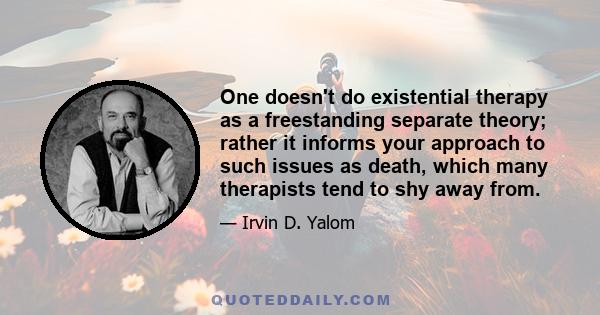 One doesn't do existential therapy as a freestanding separate theory; rather it informs your approach to such issues as death, which many therapists tend to shy away from.