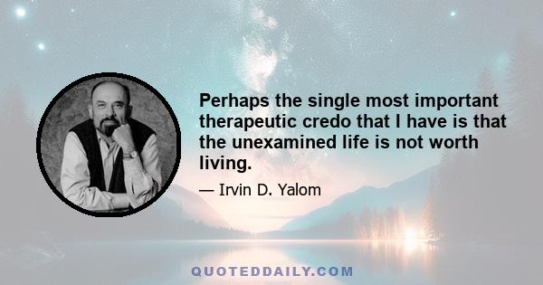 Perhaps the single most important therapeutic credo that I have is that the unexamined life is not worth living.