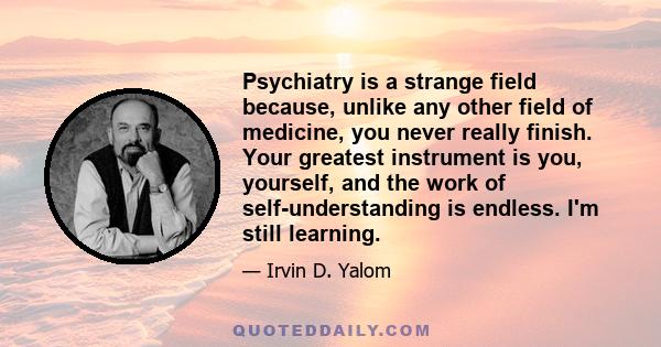 Psychiatry is a strange field because, unlike any other field of medicine, you never really finish. Your greatest instrument is you, yourself, and the work of self-understanding is endless. I'm still learning.