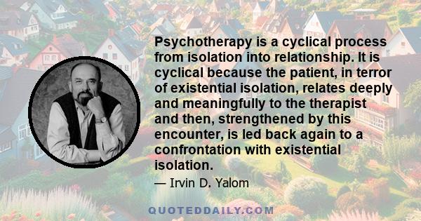 Psychotherapy is a cyclical process from isolation into relationship. It is cyclical because the patient, in terror of existential isolation, relates deeply and meaningfully to the therapist and then, strengthened by