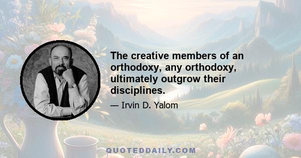 The creative members of an orthodoxy, any orthodoxy, ultimately outgrow their disciplines.