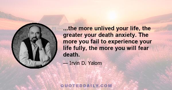 ...the more unlived your life, the greater your death anxiety. The more you fail to experience your life fully, the more you will fear death.