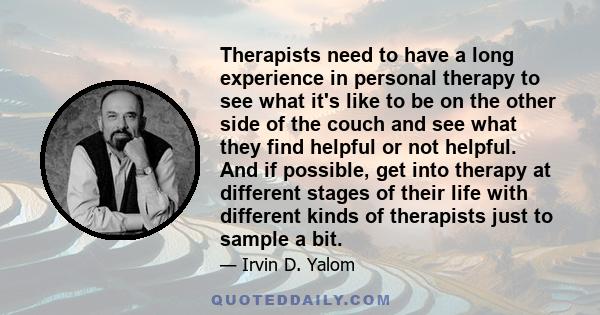 Therapists need to have a long experience in personal therapy to see what it's like to be on the other side of the couch and see what they find helpful or not helpful. And if possible, get into therapy at different