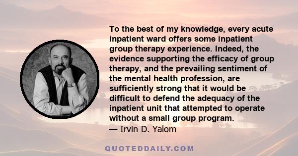 To the best of my knowledge, every acute inpatient ward offers some inpatient group therapy experience. Indeed, the evidence supporting the efficacy of group therapy, and the prevailing sentiment of the mental health