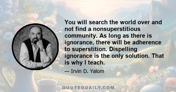 You will search the world over and not find a nonsuperstitious community. As long as there is ignorance, there will be adherence to superstition. Dispelling ignorance is the only solution. That is why I teach.