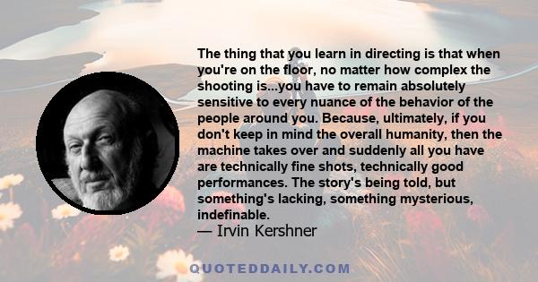 The thing that you learn in directing is that when you're on the floor, no matter how complex the shooting is...you have to remain absolutely sensitive to every nuance of the behavior of the people around you. Because,