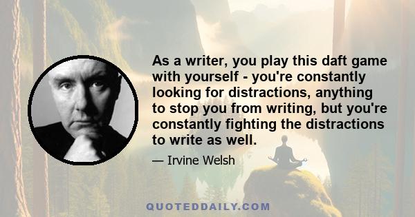 As a writer, you play this daft game with yourself - you're constantly looking for distractions, anything to stop you from writing, but you're constantly fighting the distractions to write as well.