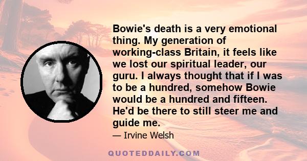 Bowie's death is a very emotional thing. My generation of working-class Britain, it feels like we lost our spiritual leader, our guru. I always thought that if I was to be a hundred, somehow Bowie would be a hundred and 