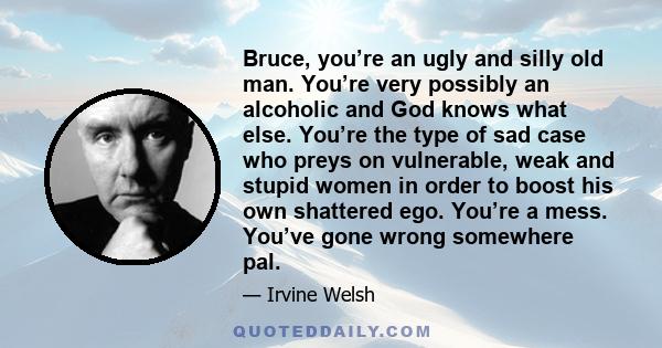 Bruce, you’re an ugly and silly old man. You’re very possibly an alcoholic and God knows what else. You’re the type of sad case who preys on vulnerable, weak and stupid women in order to boost his own shattered ego.