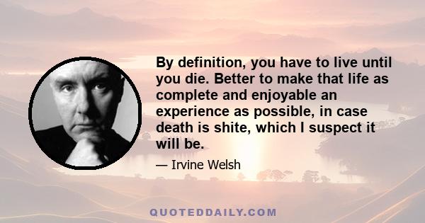 By definition, you have to live until you die. Better to make that life as complete and enjoyable an experience as possible, in case death is shite, which I suspect it will be.