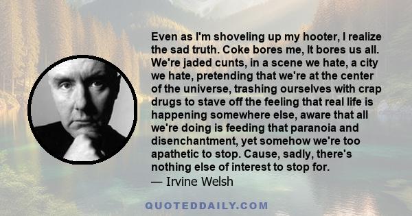 Even as I'm shoveling up my hooter, I realize the sad truth. Coke bores me, It bores us all. We're jaded cunts, in a scene we hate, a city we hate, pretending that we're at the center of the universe, trashing ourselves 