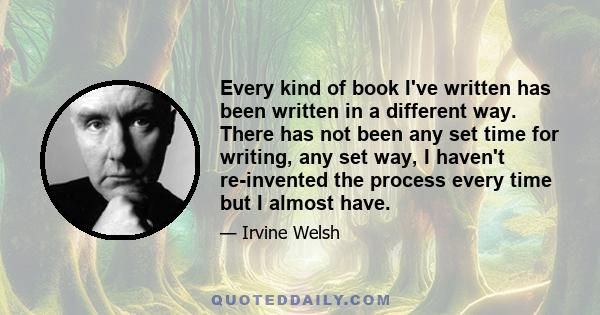 Every kind of book I've written has been written in a different way. There has not been any set time for writing, any set way, I haven't re-invented the process every time but I almost have.