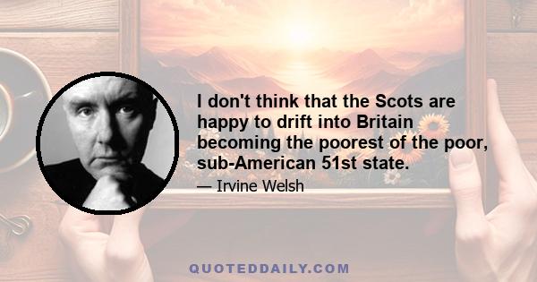 I don't think that the Scots are happy to drift into Britain becoming the poorest of the poor, sub-American 51st state.