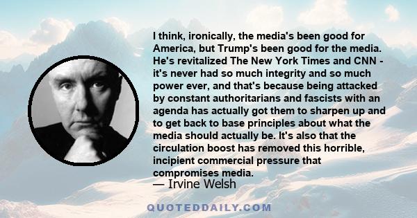 I think, ironically, the media's been good for America, but Trump's been good for the media. He's revitalized The New York Times and CNN - it's never had so much integrity and so much power ever, and that's because