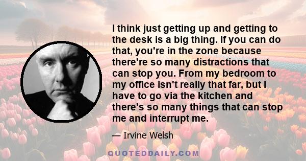 I think just getting up and getting to the desk is a big thing. If you can do that, you're in the zone because there're so many distractions that can stop you. From my bedroom to my office isn't really that far, but I