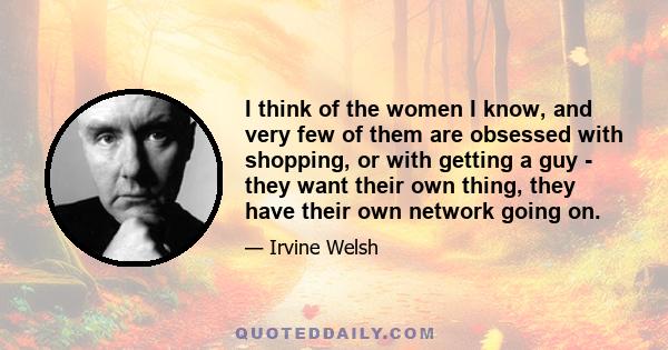 I think of the women I know, and very few of them are obsessed with shopping, or with getting a guy - they want their own thing, they have their own network going on.