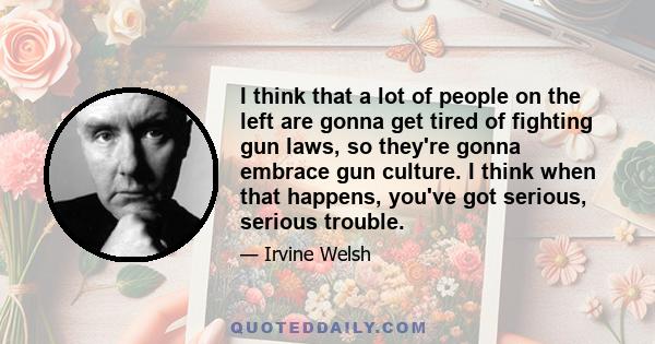 I think that a lot of people on the left are gonna get tired of fighting gun laws, so they're gonna embrace gun culture. I think when that happens, you've got serious, serious trouble.