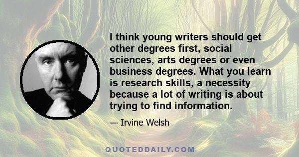 I think young writers should get other degrees first, social sciences, arts degrees or even business degrees. What you learn is research skills, a necessity because a lot of writing is about trying to find information.