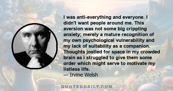 I was anti-everything and everyone. I didn't want people around me. This aversion was not some big crippling anxiety; merely a mature recognition of my own psychological vulnerability and my lack of suitability as a