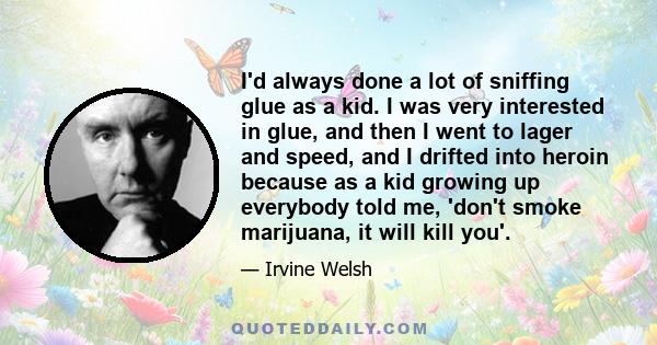 I'd always done a lot of sniffing glue as a kid. I was very interested in glue, and then I went to lager and speed, and I drifted into heroin because as a kid growing up everybody told me, 'don't smoke marijuana, it