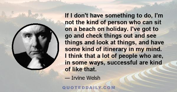 If I don't have something to do, I'm not the kind of person who can sit on a beach on holiday. I've got to go and check things out and see things and look at things, and have some kind of itinerary in my mind. I think