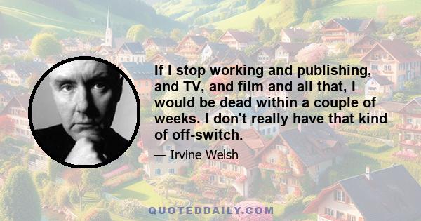 If I stop working and publishing, and TV, and film and all that, I would be dead within a couple of weeks. I don't really have that kind of off-switch.