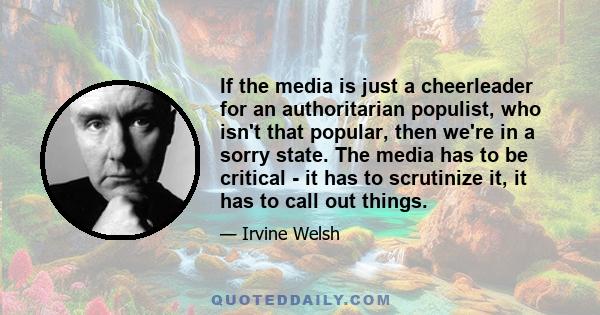 If the media is just a cheerleader for an authoritarian populist, who isn't that popular, then we're in a sorry state. The media has to be critical - it has to scrutinize it, it has to call out things.