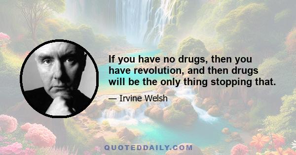 If you have no drugs, then you have revolution, and then drugs will be the only thing stopping that.