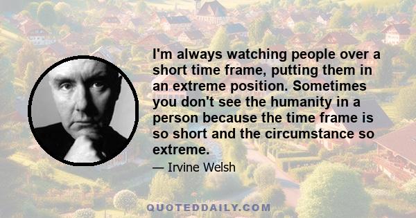 I'm always watching people over a short time frame, putting them in an extreme position. Sometimes you don't see the humanity in a person because the time frame is so short and the circumstance so extreme.