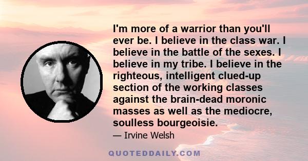 I'm more of a warrior than you'll ever be. I believe in the class war. I believe in the battle of the sexes. I believe in my tribe. I believe in the righteous, intelligent clued-up section of the working classes against 