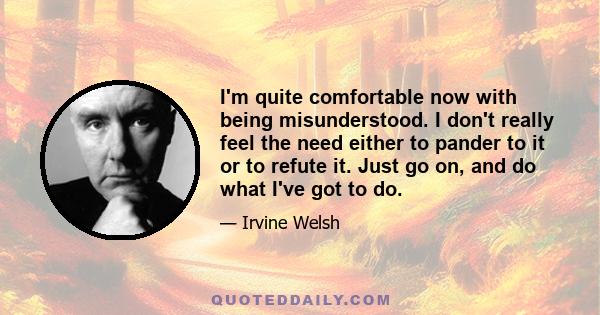 I'm quite comfortable now with being misunderstood. I don't really feel the need either to pander to it or to refute it. Just go on, and do what I've got to do.