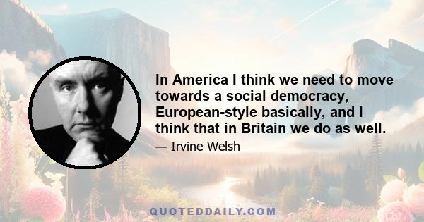 In America I think we need to move towards a social democracy, European-style basically, and I think that in Britain we do as well.