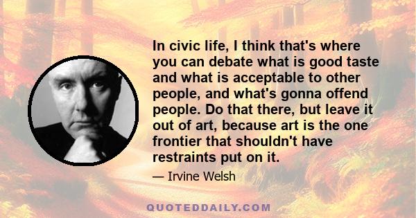 In civic life, I think that's where you can debate what is good taste and what is acceptable to other people, and what's gonna offend people. Do that there, but leave it out of art, because art is the one frontier that