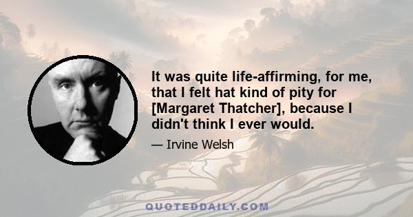 It was quite life-affirming, for me, that I felt hat kind of pity for [Margaret Thatcher], because I didn't think I ever would.