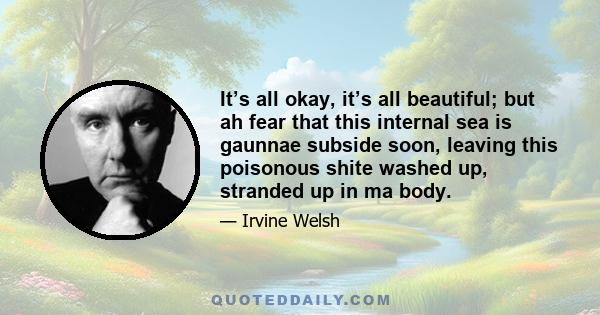 It’s all okay, it’s all beautiful; but ah fear that this internal sea is gaunnae subside soon, leaving this poisonous shite washed up, stranded up in ma body.