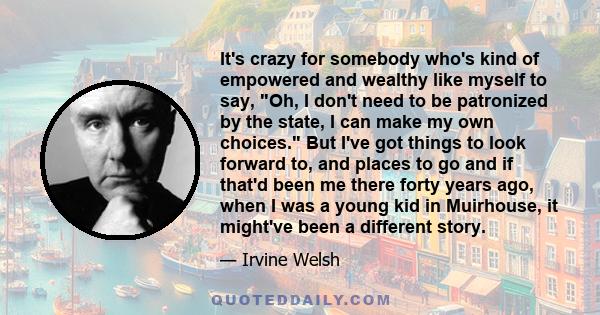 It's crazy for somebody who's kind of empowered and wealthy like myself to say, Oh, I don't need to be patronized by the state, I can make my own choices. But I've got things to look forward to, and places to go and if