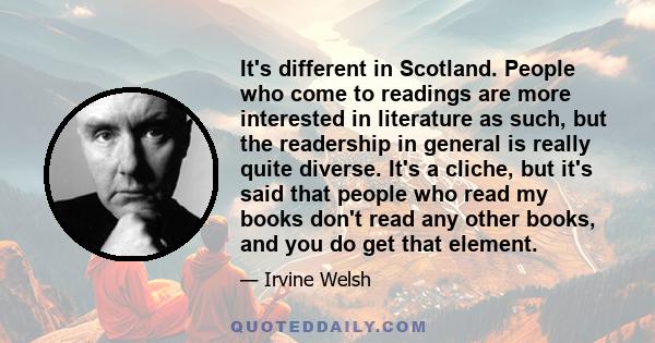 It's different in Scotland. People who come to readings are more interested in literature as such, but the readership in general is really quite diverse. It's a cliche, but it's said that people who read my books don't