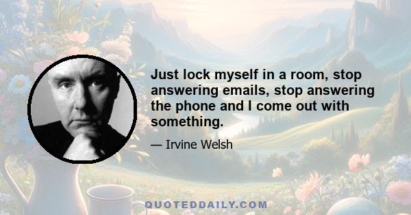 Just lock myself in a room, stop answering emails, stop answering the phone and I come out with something.